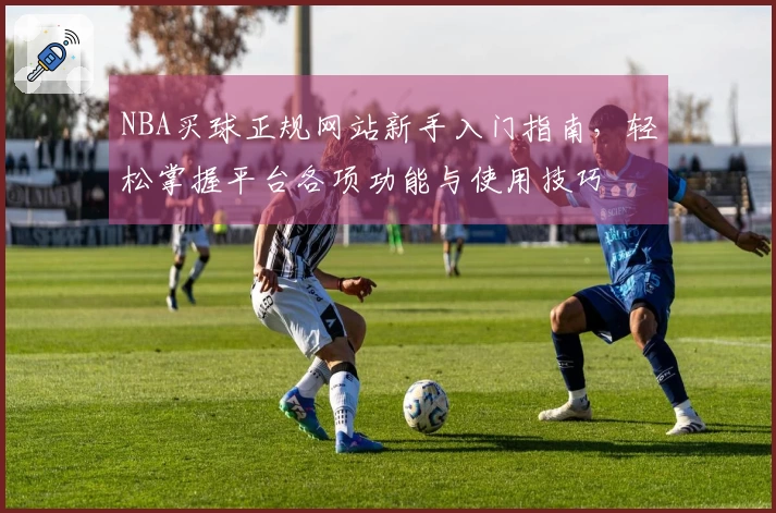 NBA买球正规网站新手入门指南，轻松掌握平台各项功能与使用技巧